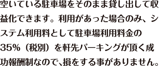 空いている駐車場をそのまま貸し出して収益化できます。利用があった場合のみ、システム利用料として駐車場利用料金の35％(税別)を軒先パーキングが頂く成功報酬制なので、損をすることがありません。